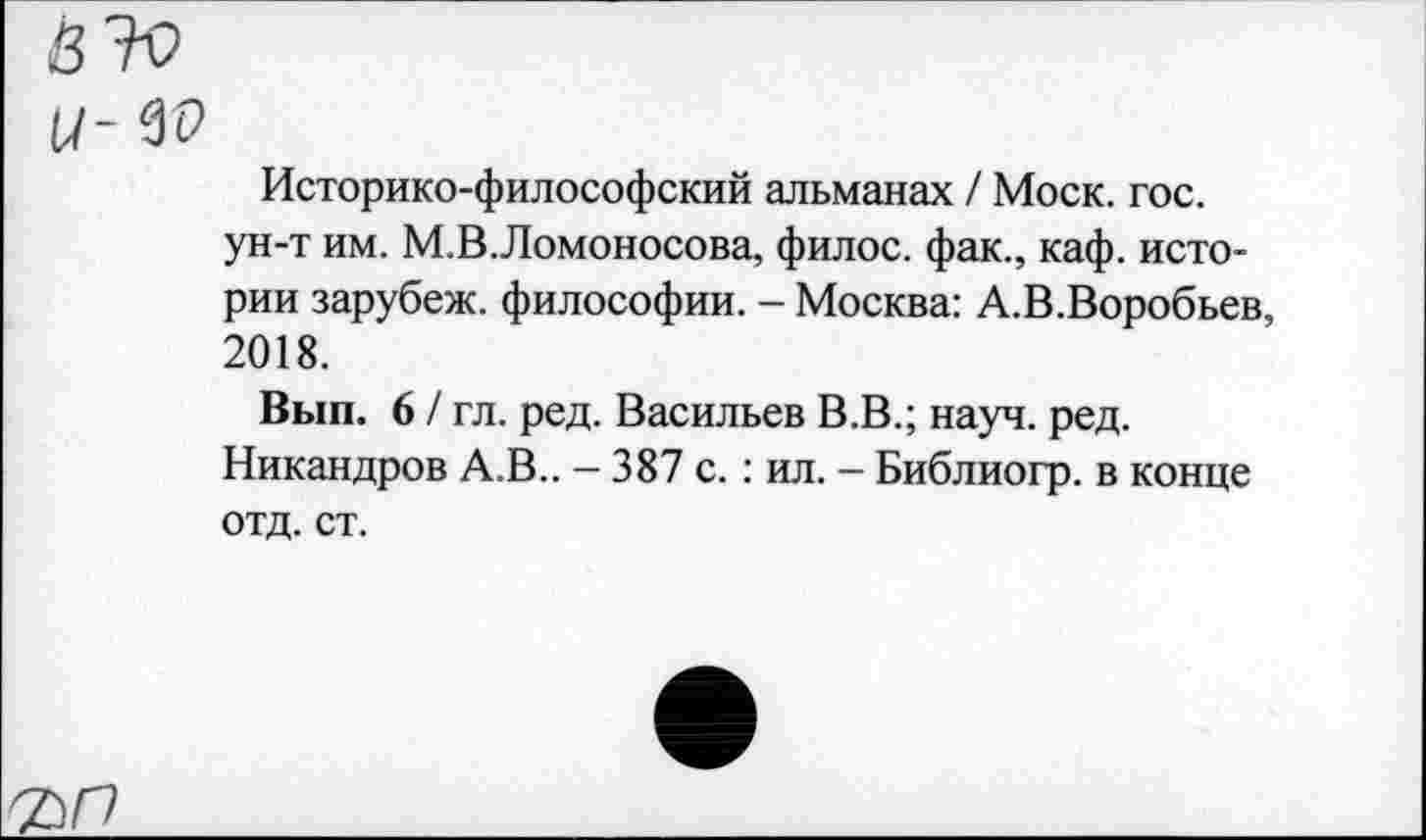 ﻿Историко-философский альманах / Моск. гос. ун-т им. М.В.Ломоносова, филос. фак., каф. истории зарубеж. философии. - Москва: А.В.Воробьев, 2018.
Вып. 6 / гл. ред. Васильев В.В.; науч. ред. Никандров А.В.. - 387 с.: ил. - Библиогр. в конце отд. ст.